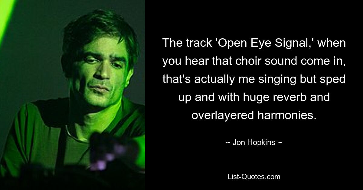 The track 'Open Eye Signal,' when you hear that choir sound come in, that's actually me singing but sped up and with huge reverb and overlayered harmonies. — © Jon Hopkins