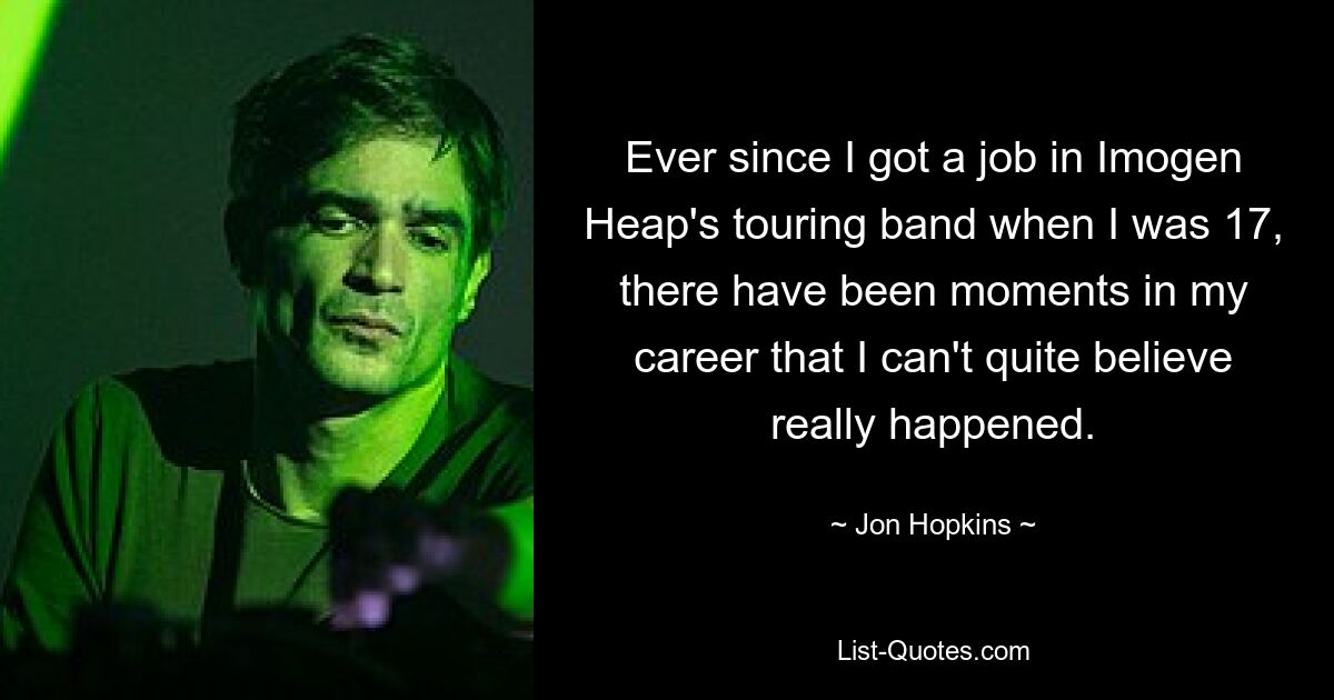 Ever since I got a job in Imogen Heap's touring band when I was 17, there have been moments in my career that I can't quite believe really happened. — © Jon Hopkins