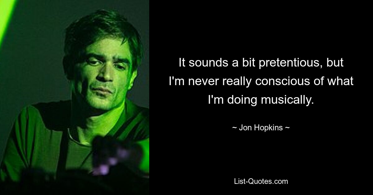 It sounds a bit pretentious, but I'm never really conscious of what I'm doing musically. — © Jon Hopkins