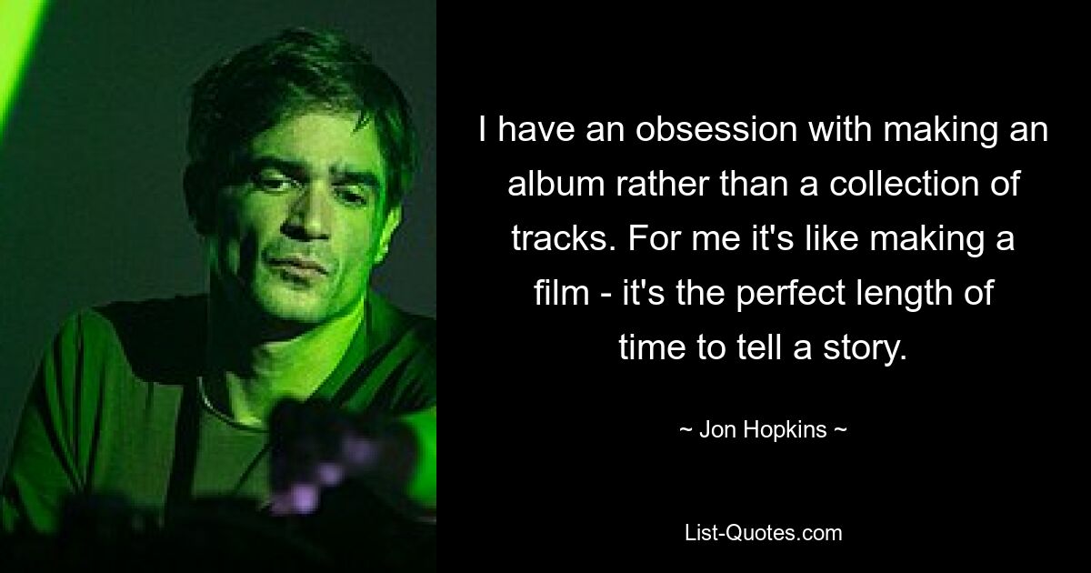 I have an obsession with making an album rather than a collection of tracks. For me it's like making a film - it's the perfect length of time to tell a story. — © Jon Hopkins