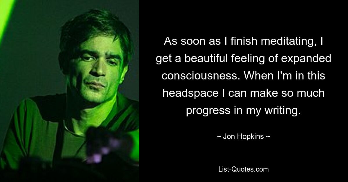 As soon as I finish meditating, I get a beautiful feeling of expanded consciousness. When I'm in this headspace I can make so much progress in my writing. — © Jon Hopkins