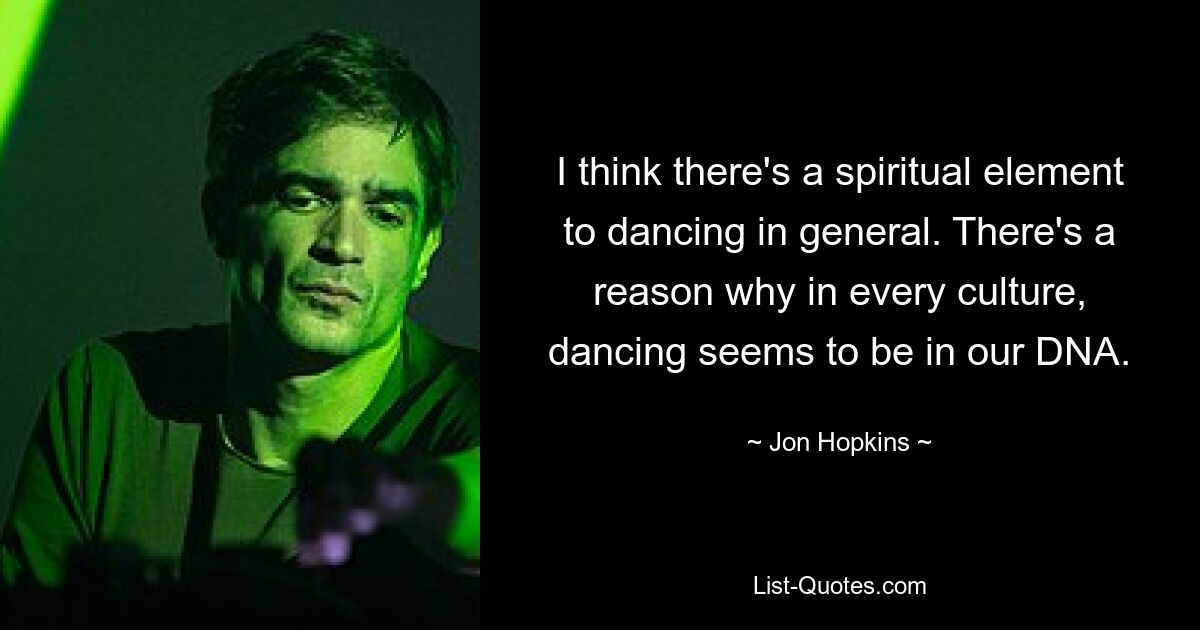 I think there's a spiritual element to dancing in general. There's a reason why in every culture, dancing seems to be in our DNA. — © Jon Hopkins