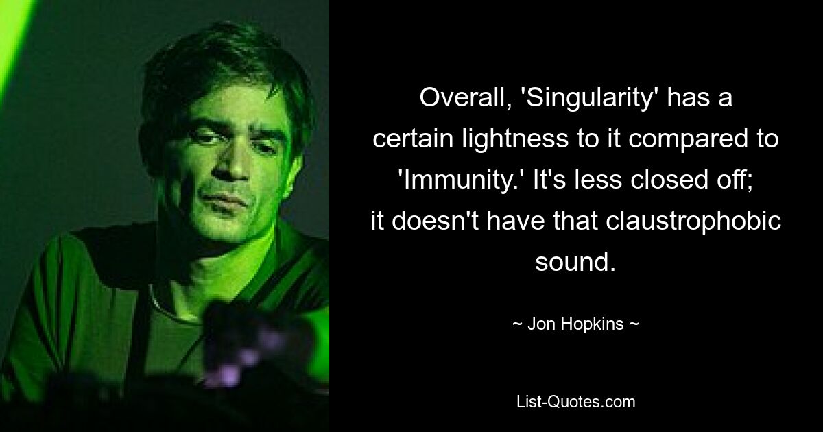 Overall, 'Singularity' has a certain lightness to it compared to 'Immunity.' It's less closed off; it doesn't have that claustrophobic sound. — © Jon Hopkins