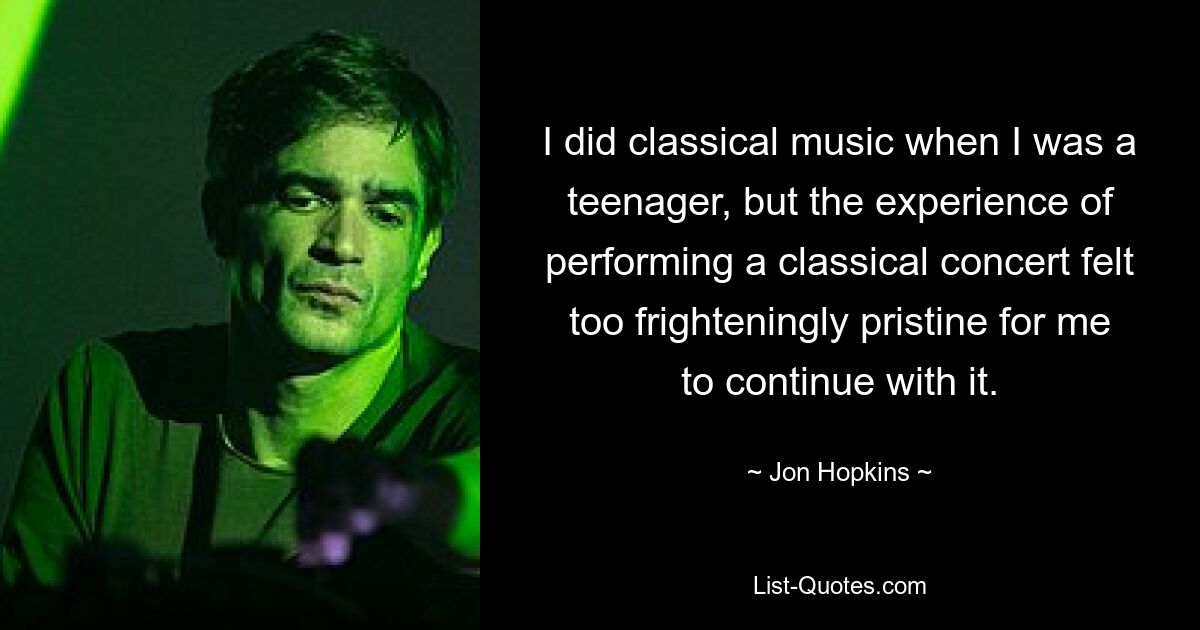 I did classical music when I was a teenager, but the experience of performing a classical concert felt too frighteningly pristine for me to continue with it. — © Jon Hopkins