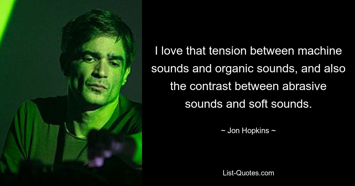 I love that tension between machine sounds and organic sounds, and also the contrast between abrasive sounds and soft sounds. — © Jon Hopkins