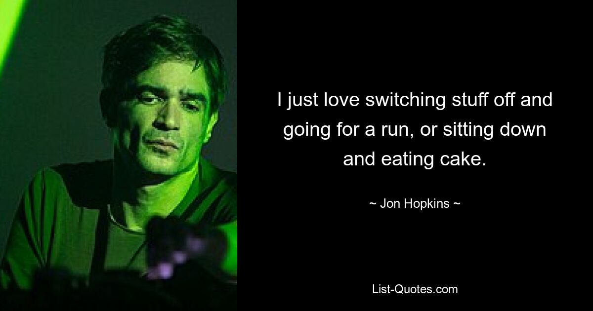 I just love switching stuff off and going for a run, or sitting down and eating cake. — © Jon Hopkins