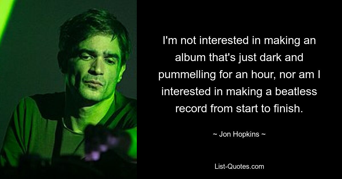 I'm not interested in making an album that's just dark and pummelling for an hour, nor am I interested in making a beatless record from start to finish. — © Jon Hopkins