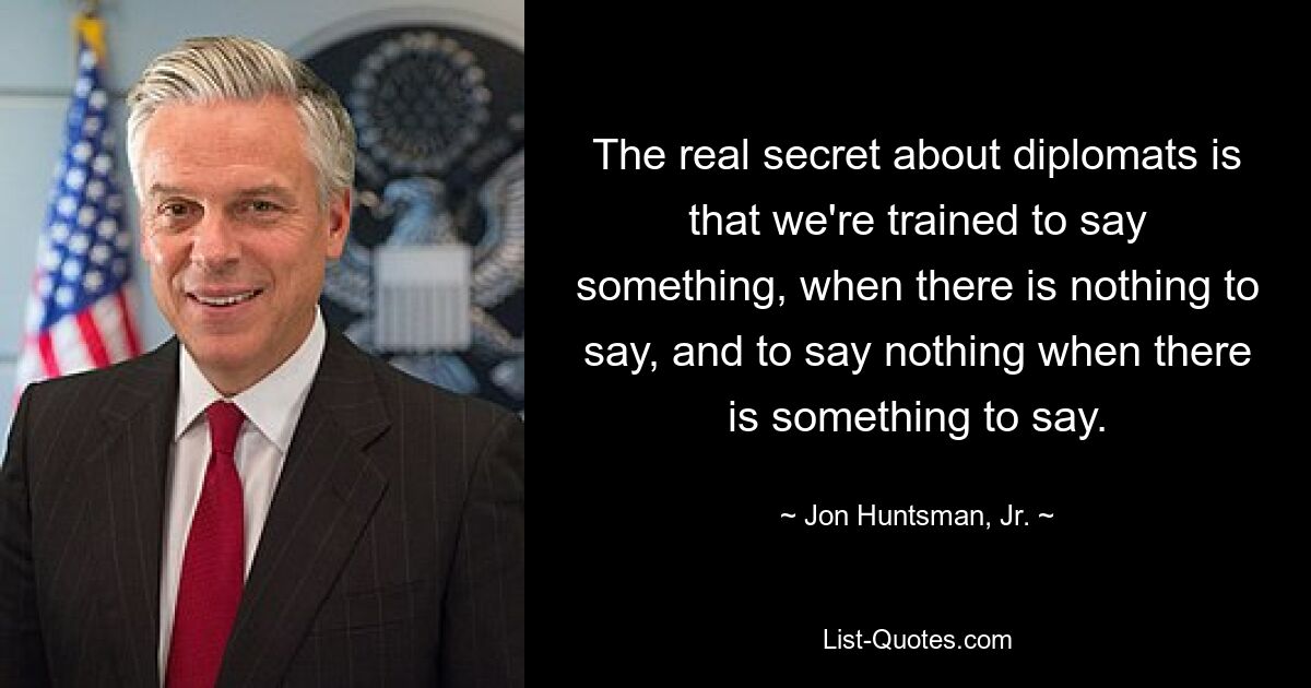 The real secret about diplomats is that we're trained to say something, when there is nothing to say, and to say nothing when there is something to say. — © Jon Huntsman, Jr.