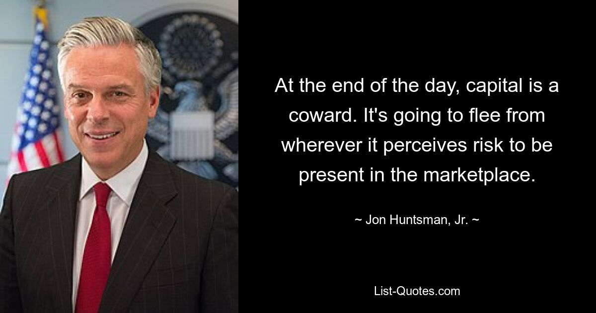 At the end of the day, capital is a coward. It's going to flee from wherever it perceives risk to be present in the marketplace. — © Jon Huntsman, Jr.