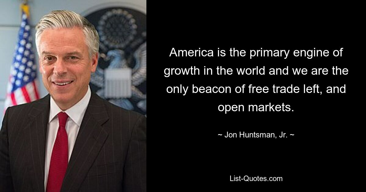 America is the primary engine of growth in the world and we are the only beacon of free trade left, and open markets. — © Jon Huntsman, Jr.