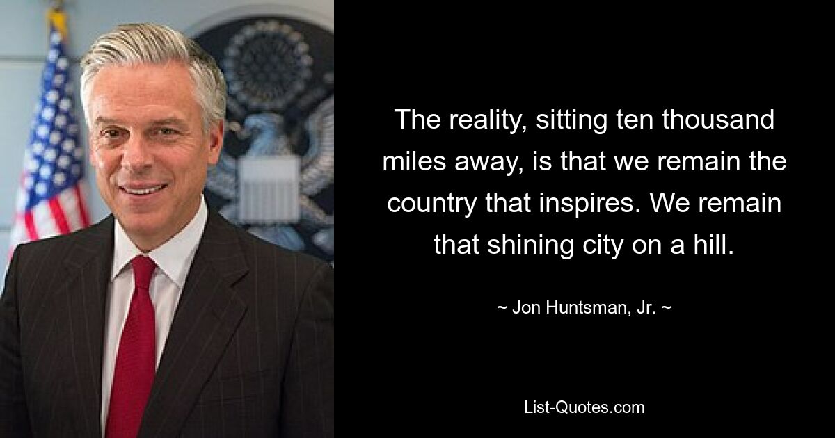 The reality, sitting ten thousand miles away, is that we remain the country that inspires. We remain that shining city on a hill. — © Jon Huntsman, Jr.