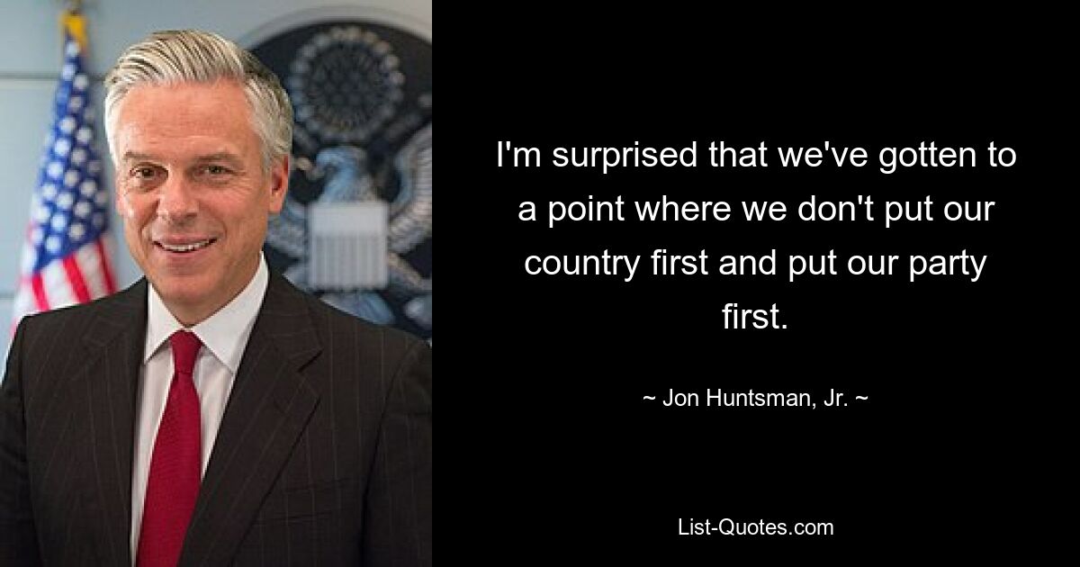 I'm surprised that we've gotten to a point where we don't put our country first and put our party first. — © Jon Huntsman, Jr.