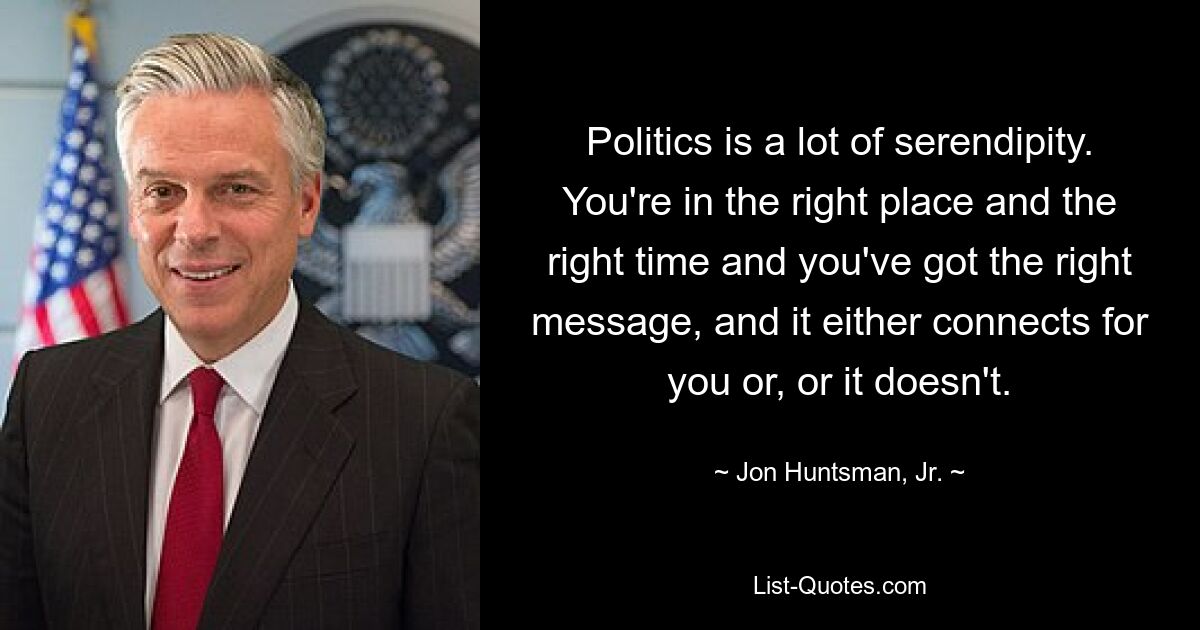 Politics is a lot of serendipity. You're in the right place and the right time and you've got the right message, and it either connects for you or, or it doesn't. — © Jon Huntsman, Jr.