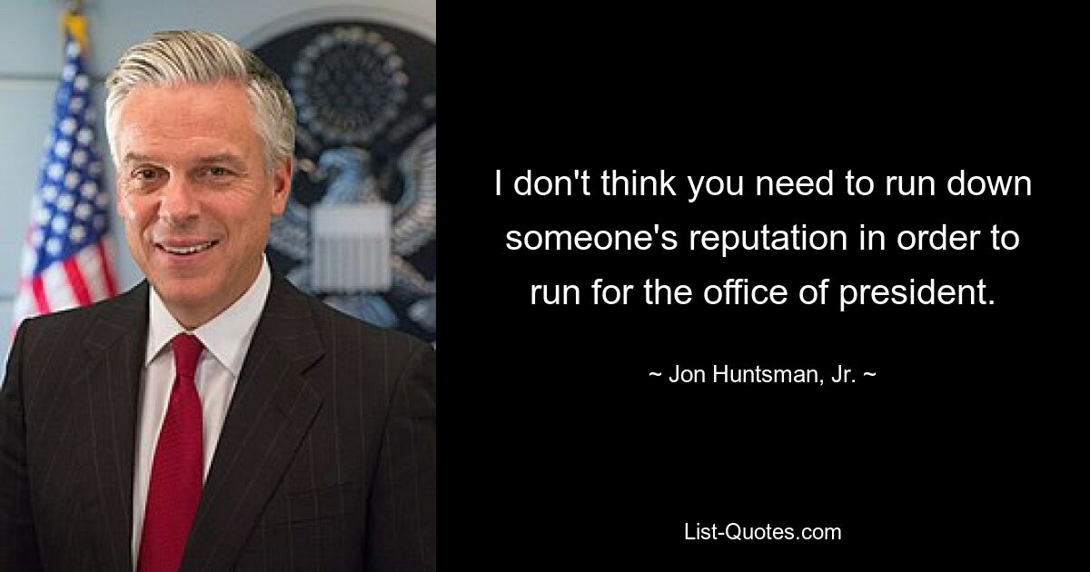 I don't think you need to run down someone's reputation in order to run for the office of president. — © Jon Huntsman, Jr.