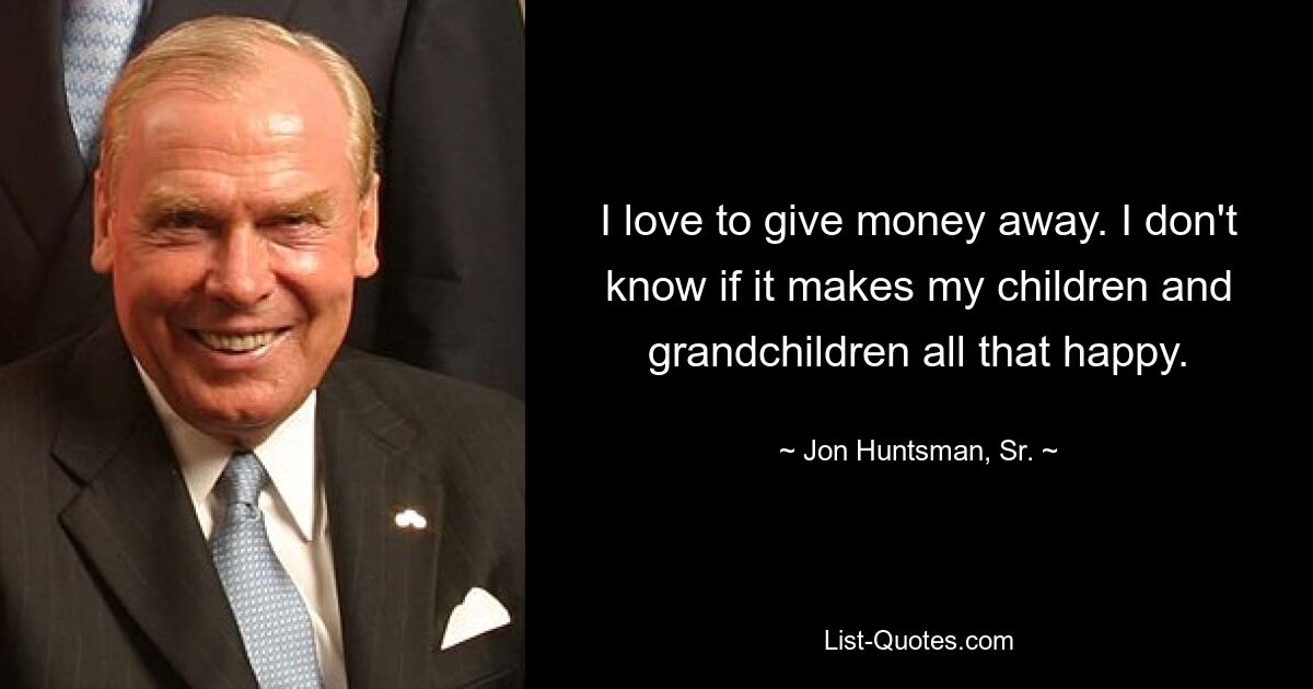 I love to give money away. I don't know if it makes my children and grandchildren all that happy. — © Jon Huntsman, Sr.