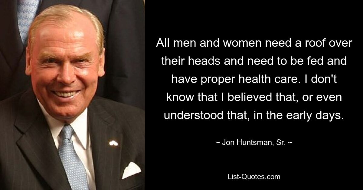 All men and women need a roof over their heads and need to be fed and have proper health care. I don't know that I believed that, or even understood that, in the early days. — © Jon Huntsman, Sr.