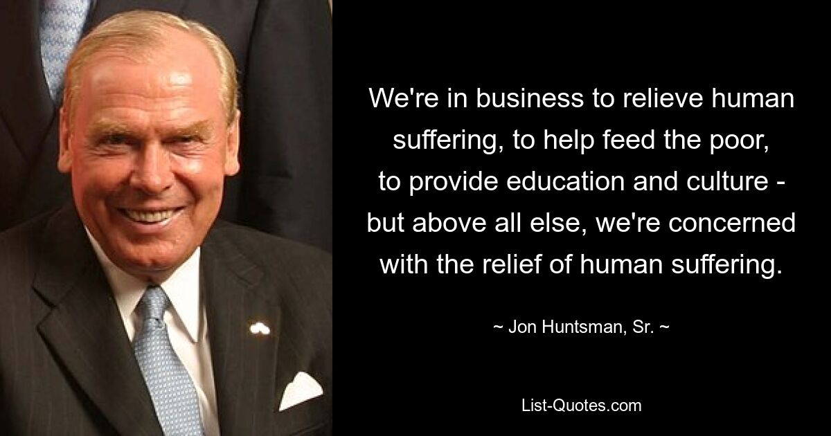 We're in business to relieve human suffering, to help feed the poor, to provide education and culture - but above all else, we're concerned with the relief of human suffering. — © Jon Huntsman, Sr.