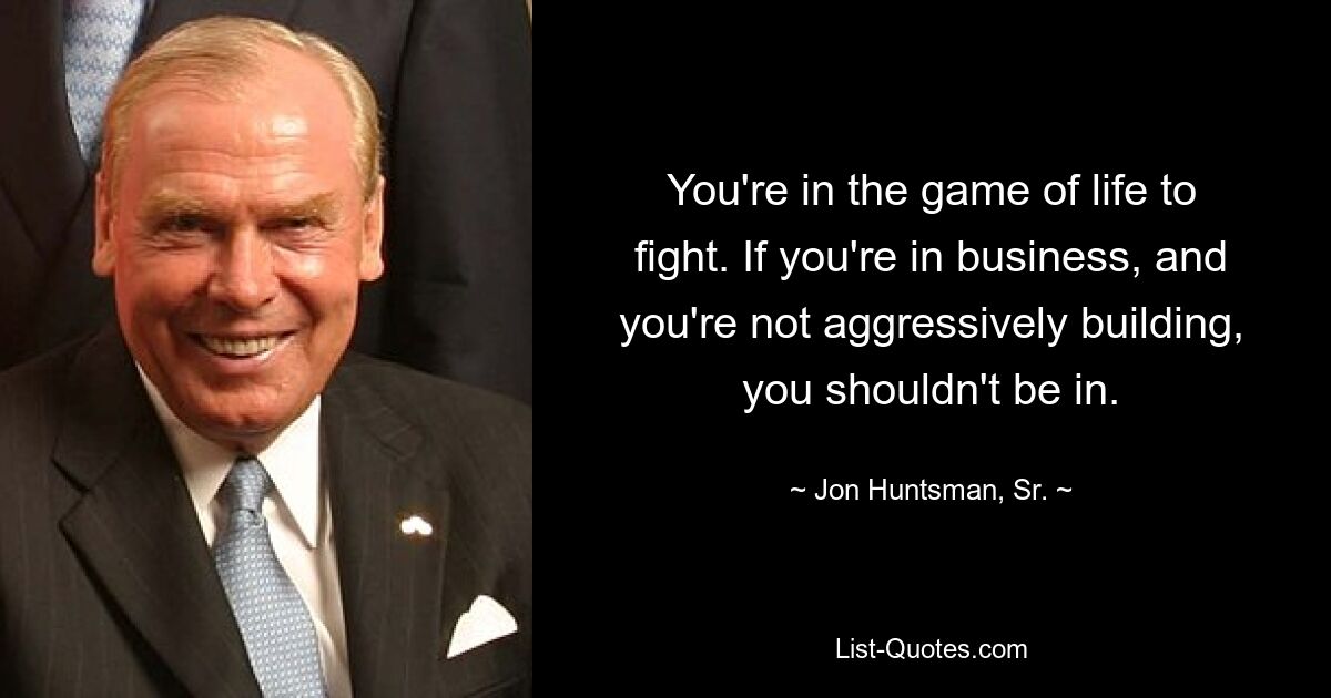 You're in the game of life to fight. If you're in business, and you're not aggressively building, you shouldn't be in. — © Jon Huntsman, Sr.