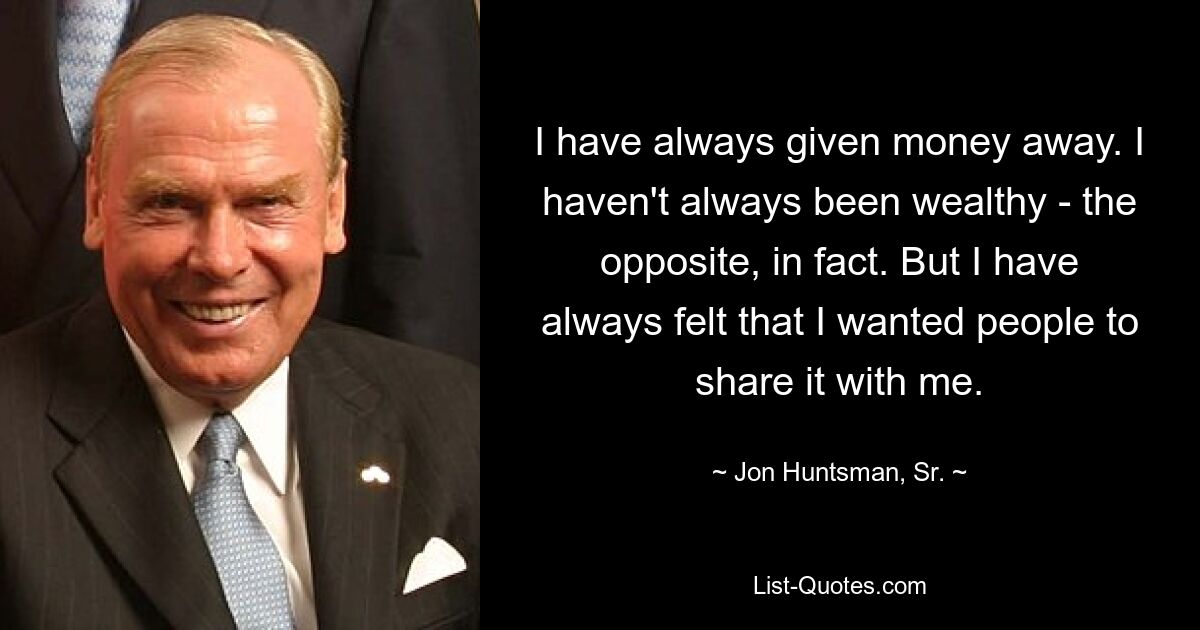 I have always given money away. I haven't always been wealthy - the opposite, in fact. But I have always felt that I wanted people to share it with me. — © Jon Huntsman, Sr.