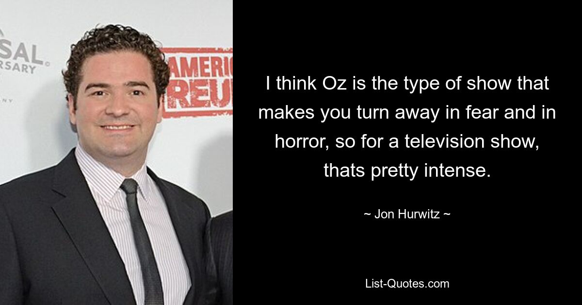 I think Oz is the type of show that makes you turn away in fear and in horror, so for a television show, thats pretty intense. — © Jon Hurwitz