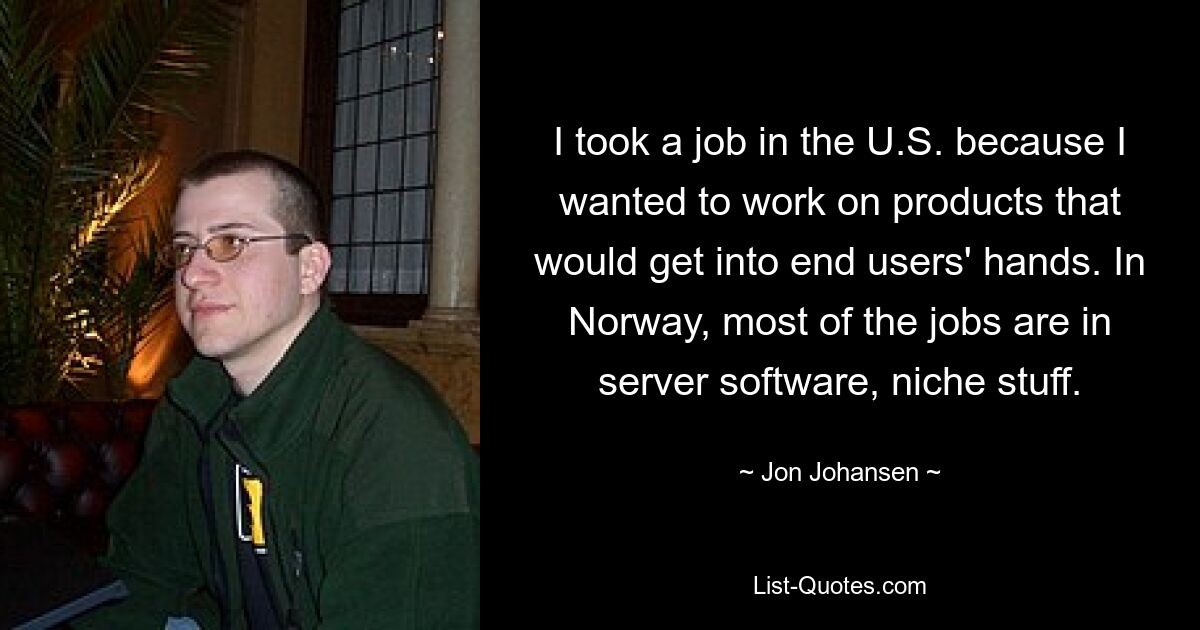 I took a job in the U.S. because I wanted to work on products that would get into end users' hands. In Norway, most of the jobs are in server software, niche stuff. — © Jon Johansen