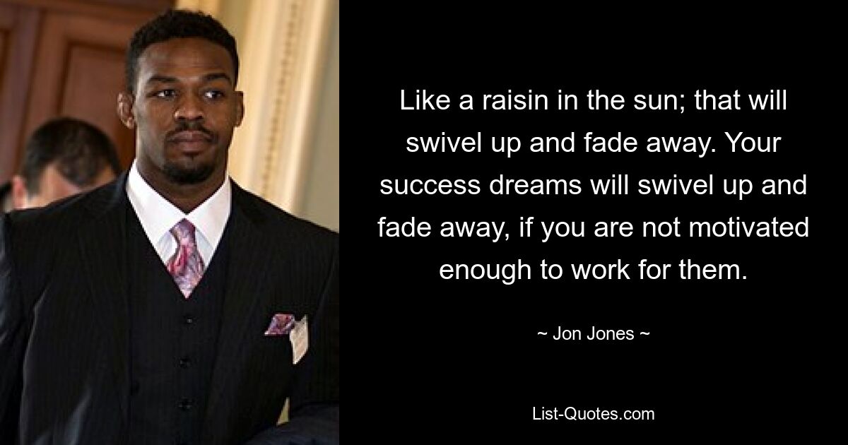 Like a raisin in the sun; that will swivel up and fade away. Your success dreams will swivel up and fade away, if you are not motivated enough to work for them. — © Jon Jones