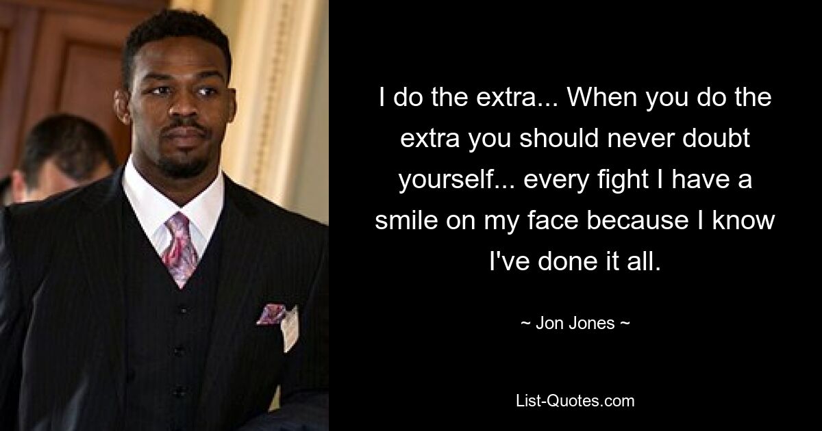 I do the extra... When you do the extra you should never doubt yourself... every fight I have a smile on my face because I know I've done it all. — © Jon Jones