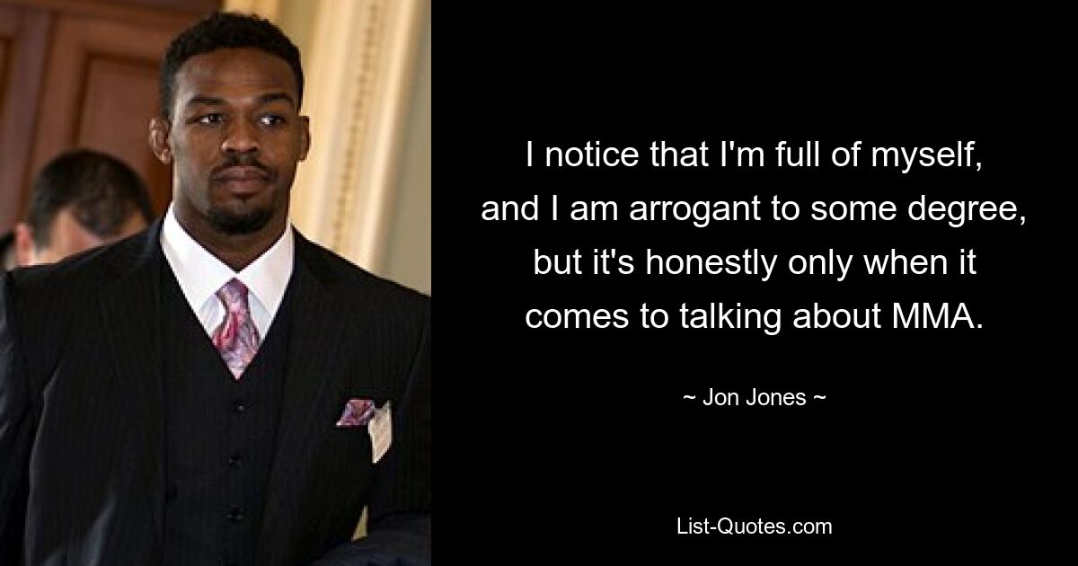 I notice that I'm full of myself, and I am arrogant to some degree, but it's honestly only when it comes to talking about MMA. — © Jon Jones