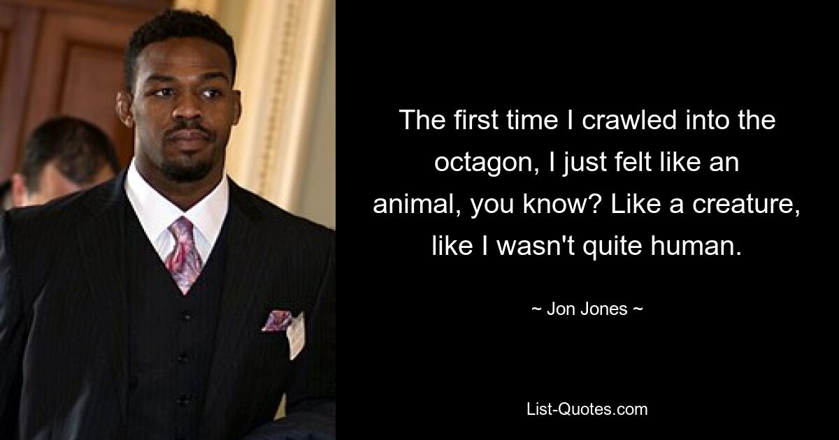 The first time I crawled into the octagon, I just felt like an animal, you know? Like a creature, like I wasn't quite human. — © Jon Jones