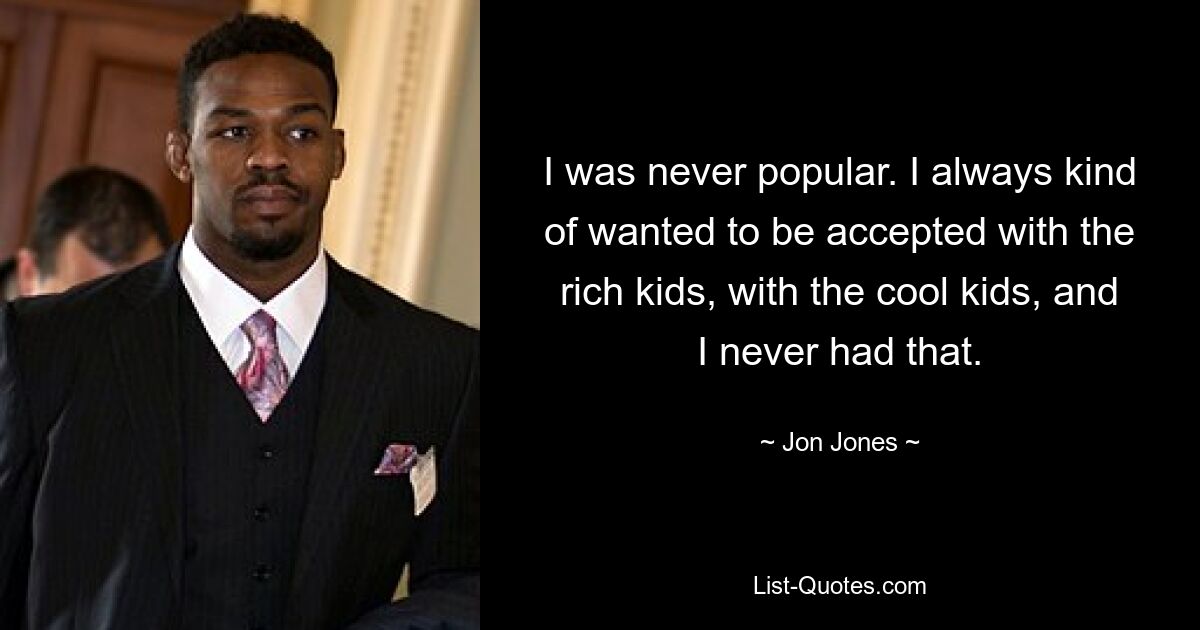 I was never popular. I always kind of wanted to be accepted with the rich kids, with the cool kids, and I never had that. — © Jon Jones