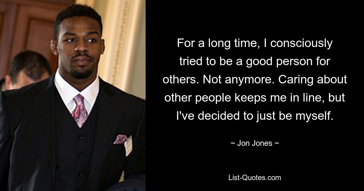 For a long time, I consciously tried to be a good person for others. Not anymore. Caring about other people keeps me in line, but I've decided to just be myself. — © Jon Jones