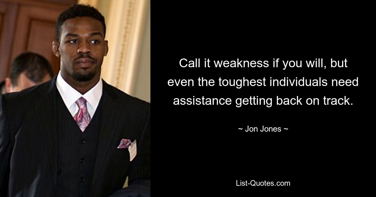 Call it weakness if you will, but even the toughest individuals need assistance getting back on track. — © Jon Jones