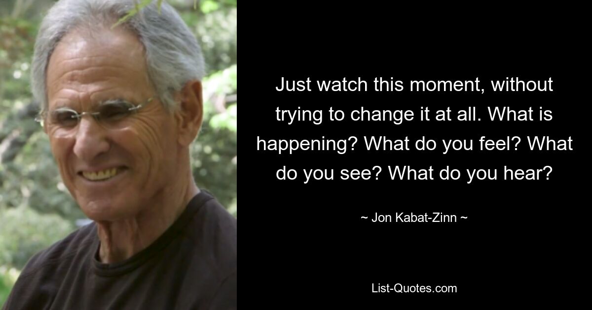 Just watch this moment, without trying to change it at all. What is happening? What do you feel? What do you see? What do you hear? — © Jon Kabat-Zinn