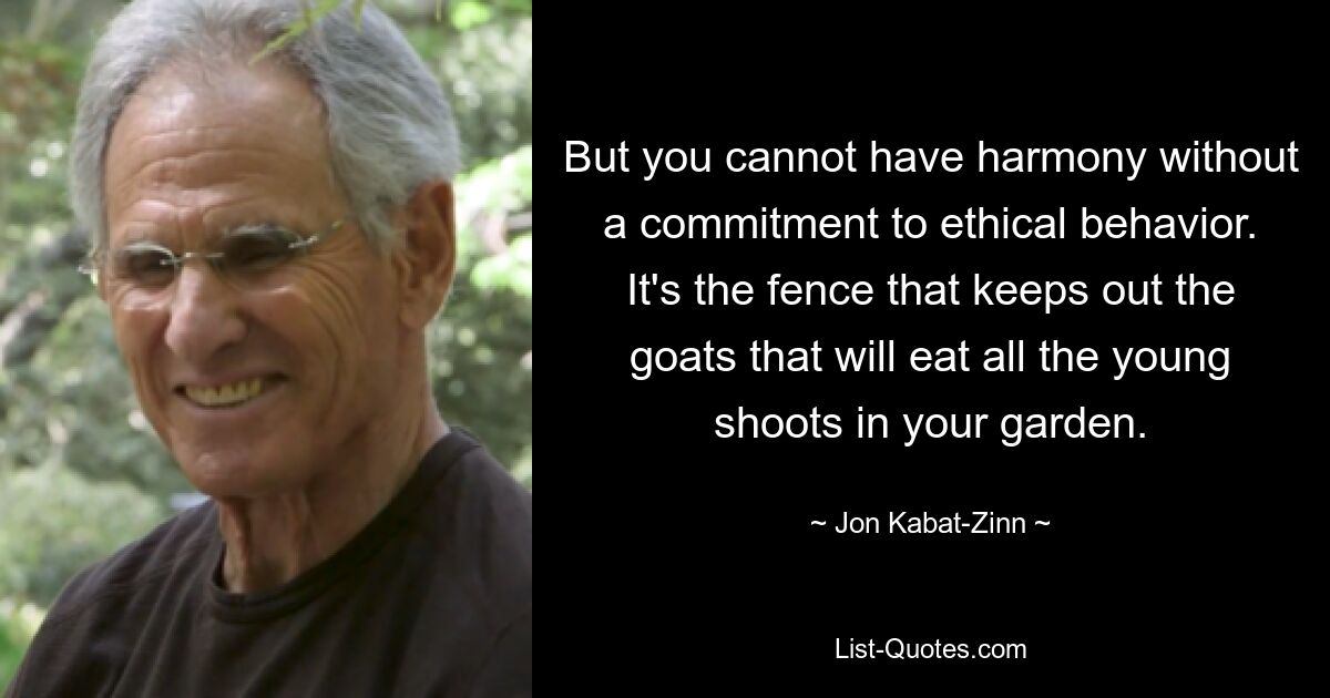 But you cannot have harmony without a commitment to ethical behavior. It's the fence that keeps out the goats that will eat all the young shoots in your garden. — © Jon Kabat-Zinn