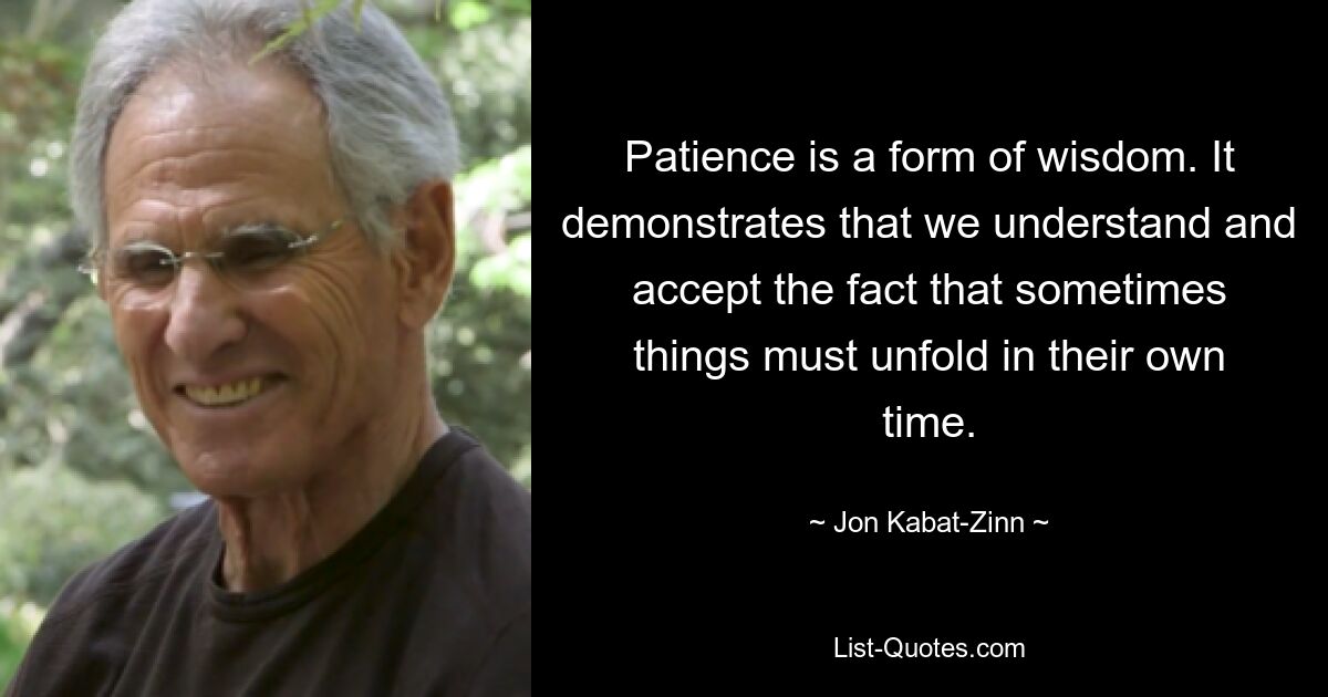 Patience is a form of wisdom. It demonstrates that we understand and accept the fact that sometimes things must unfold in their own time. — © Jon Kabat-Zinn