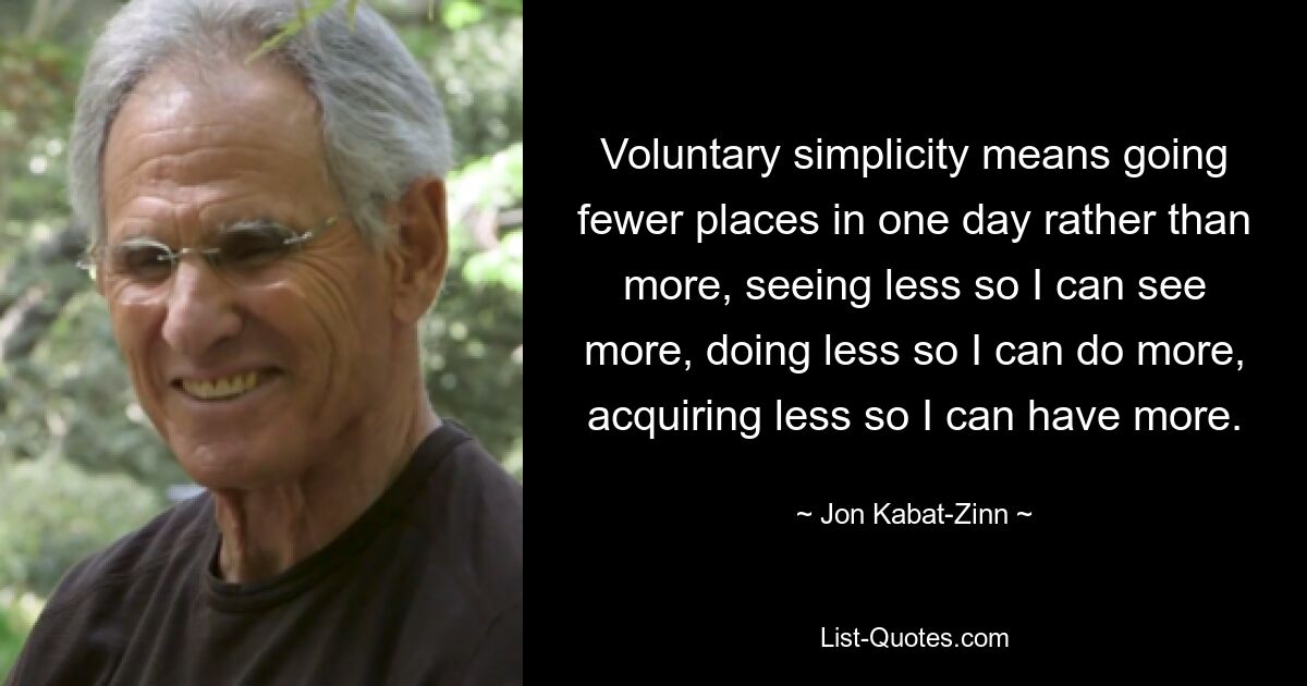 Voluntary simplicity means going fewer places in one day rather than more, seeing less so I can see more, doing less so I can do more, acquiring less so I can have more. — © Jon Kabat-Zinn