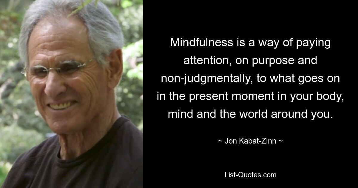 Mindfulness is a way of paying attention, on purpose and non-judgmentally, to what goes on in the present moment in your body, mind and the world around you. — © Jon Kabat-Zinn