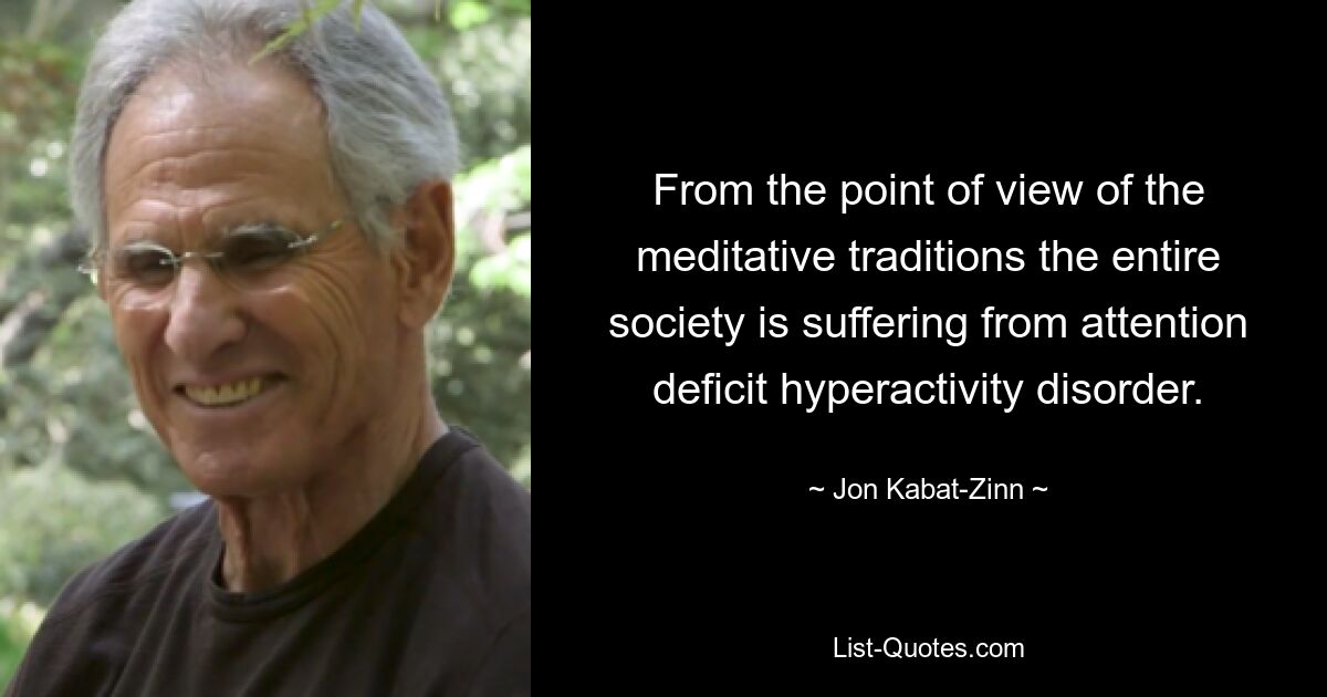 From the point of view of the meditative traditions the entire society is suffering from attention deficit hyperactivity disorder. — © Jon Kabat-Zinn