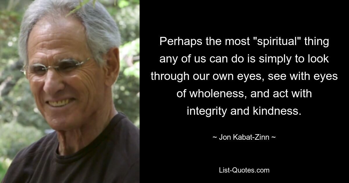 Perhaps the most "spiritual" thing any of us can do is simply to look through our own eyes, see with eyes of wholeness, and act with integrity and kindness. — © Jon Kabat-Zinn