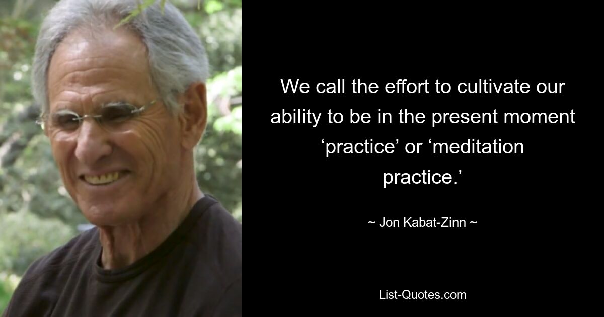 We call the effort to cultivate our ability to be in the present moment ‘practice’ or ‘meditation practice.’ — © Jon Kabat-Zinn