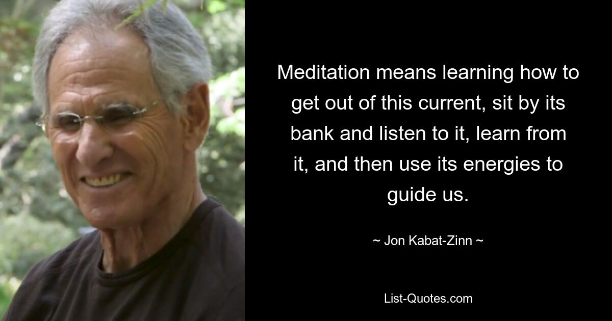 Meditation means learning how to get out of this current, sit by its bank and listen to it, learn from it, and then use its energies to guide us. — © Jon Kabat-Zinn