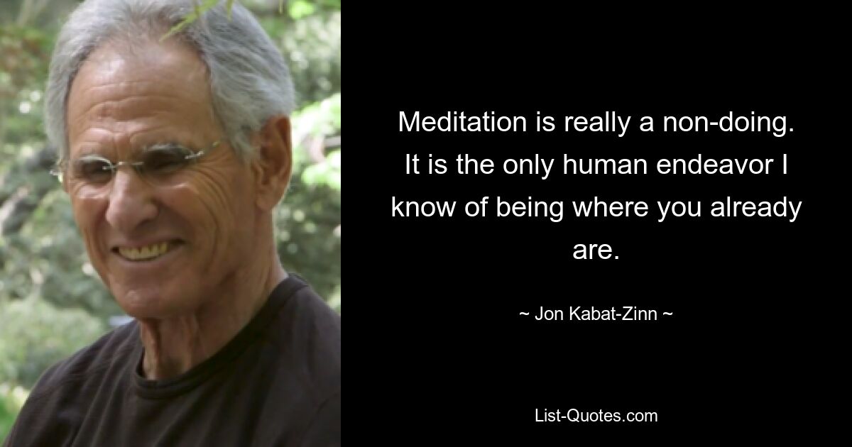 Meditation is really a non-doing. It is the only human endeavor I know of being where you already are. — © Jon Kabat-Zinn