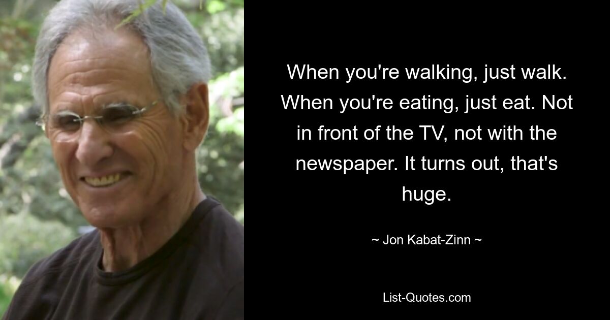 When you're walking, just walk. When you're eating, just eat. Not in front of the TV, not with the newspaper. It turns out, that's huge. — © Jon Kabat-Zinn