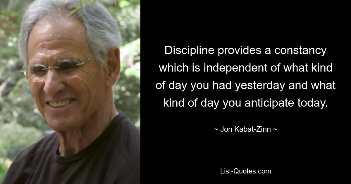 Discipline provides a constancy which is independent of what kind of day you had yesterday and what kind of day you anticipate today. — © Jon Kabat-Zinn