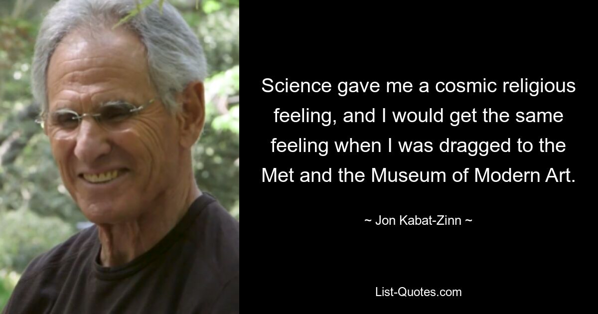 Science gave me a cosmic religious feeling, and I would get the same feeling when I was dragged to the Met and the Museum of Modern Art. — © Jon Kabat-Zinn