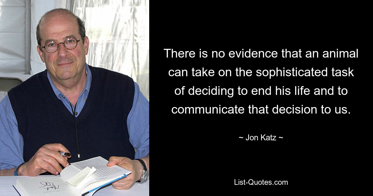 There is no evidence that an animal can take on the sophisticated task of deciding to end his life and to communicate that decision to us. — © Jon Katz