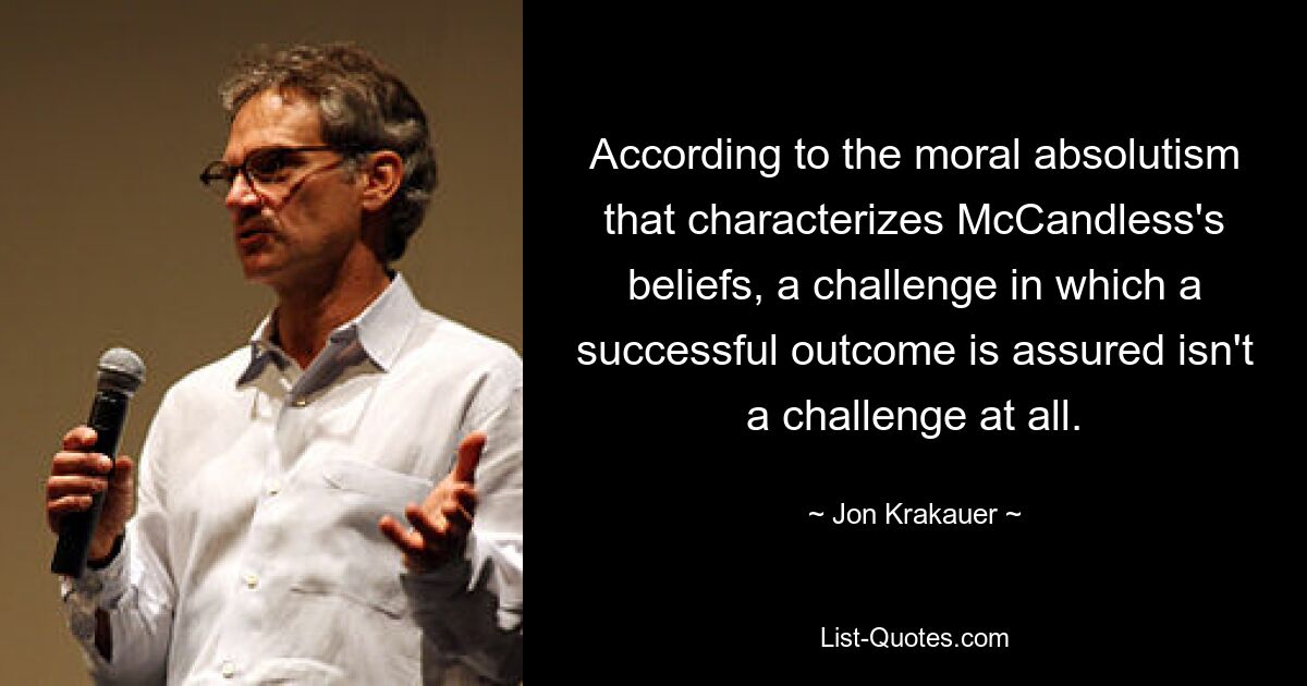 According to the moral absolutism that characterizes McCandless's beliefs, a challenge in which a successful outcome is assured isn't a challenge at all. — © Jon Krakauer