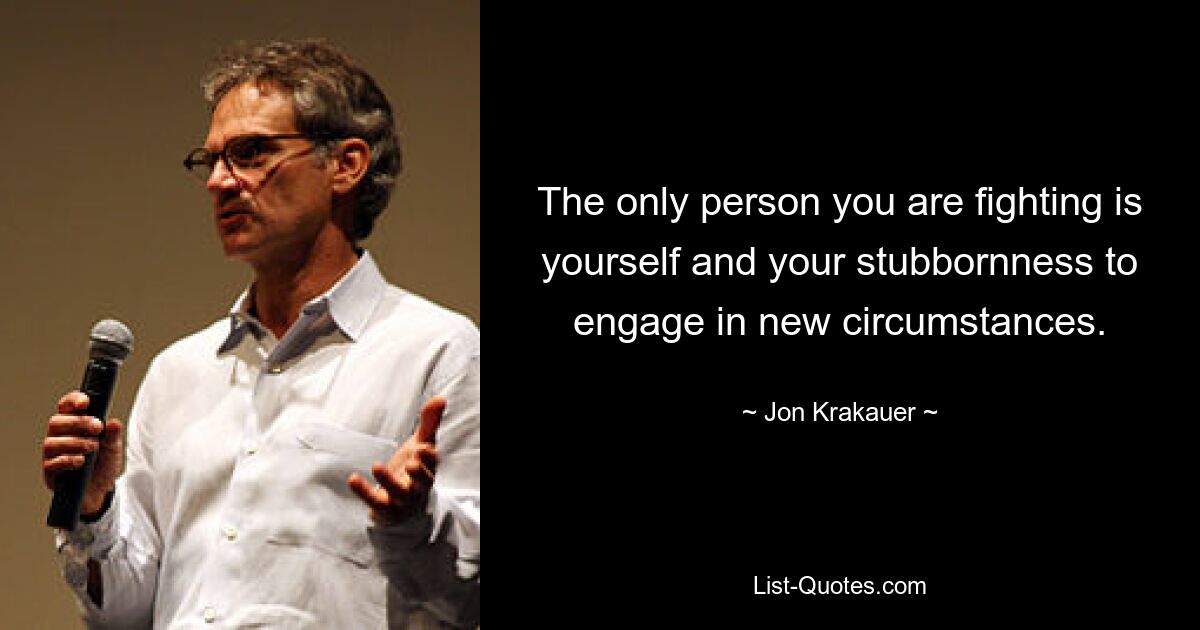 The only person you are fighting is yourself and your stubbornness to engage in new circumstances. — © Jon Krakauer