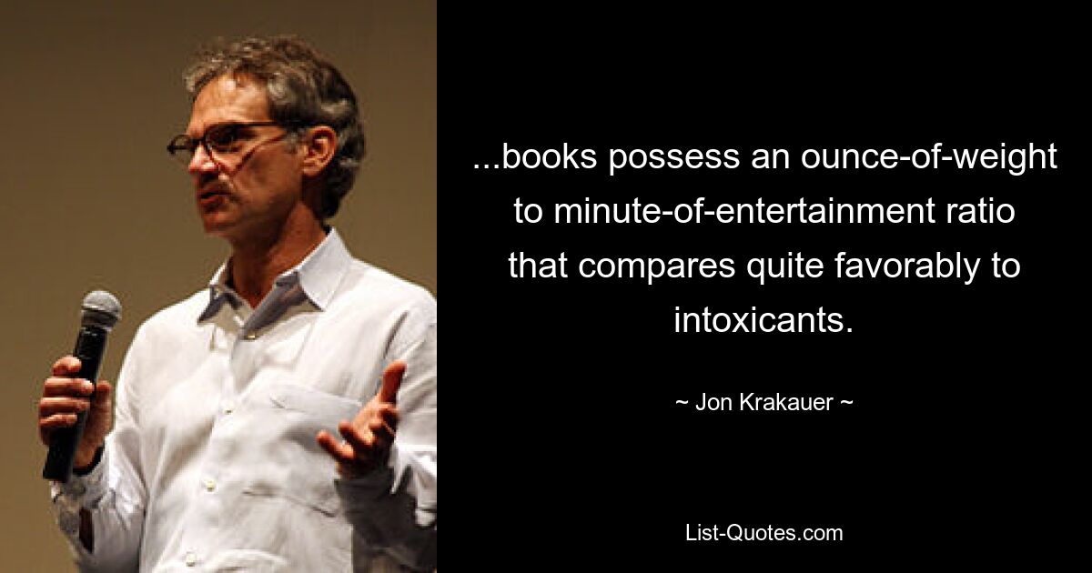 ...books possess an ounce-of-weight to minute-of-entertainment ratio that compares quite favorably to intoxicants. — © Jon Krakauer