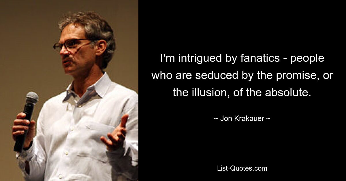 I'm intrigued by fanatics - people who are seduced by the promise, or the illusion, of the absolute. — © Jon Krakauer